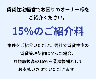 賃貸住宅経営でお困りのオーナー様をご紹介ください。案件をご紹介いただき、弊社で賃貸住宅の賃貸管理契約に至った場合15%のご紹介料月額取扱高の15％を業務報酬としてお支払いさせていただきます。